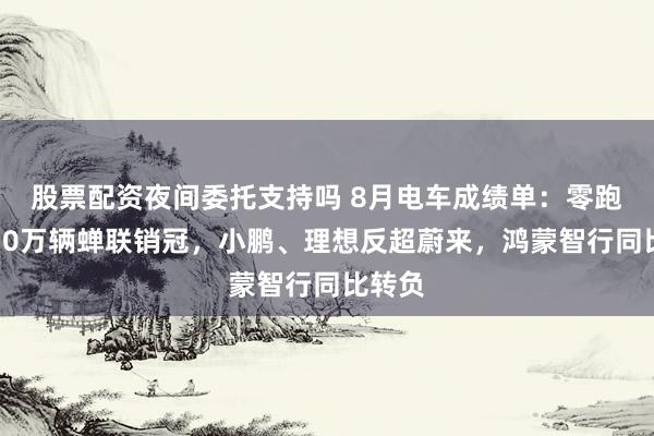 股票配资夜间委托支持吗 8月电车成绩单：零跑再破10万辆蝉联销冠，小鹏、理想反超蔚来，鸿蒙智行同比转负