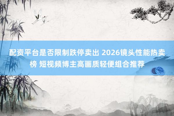 配资平台是否限制跌停卖出 2026镜头性能热卖榜 短视频博主高画质轻便组合推荐