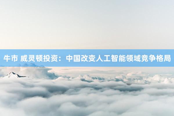 牛市 威灵顿投资:中国改变人工智能领域竞争格局