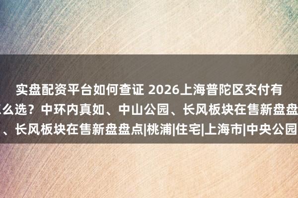 实盘配资平台如何查证 2026上海普陀区交付有保障、口碑好的新房怎么选？中环内真如、中山公园、长风板块在售新盘盘点|桃浦|住宅|上海市|中央公园