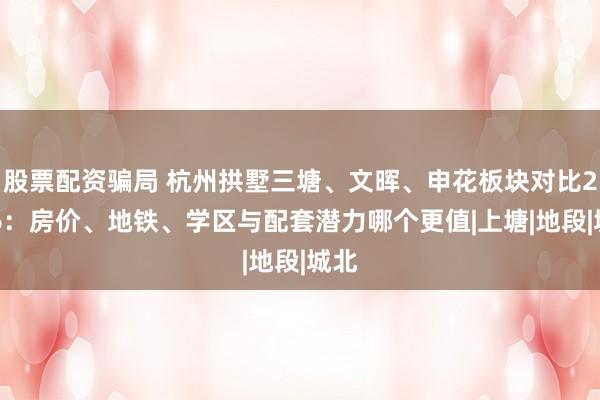 股票配资骗局 杭州拱墅三塘、文晖、申花板块对比2026：房价、地铁、学区与配套潜力哪个更值|上塘|地段|城北