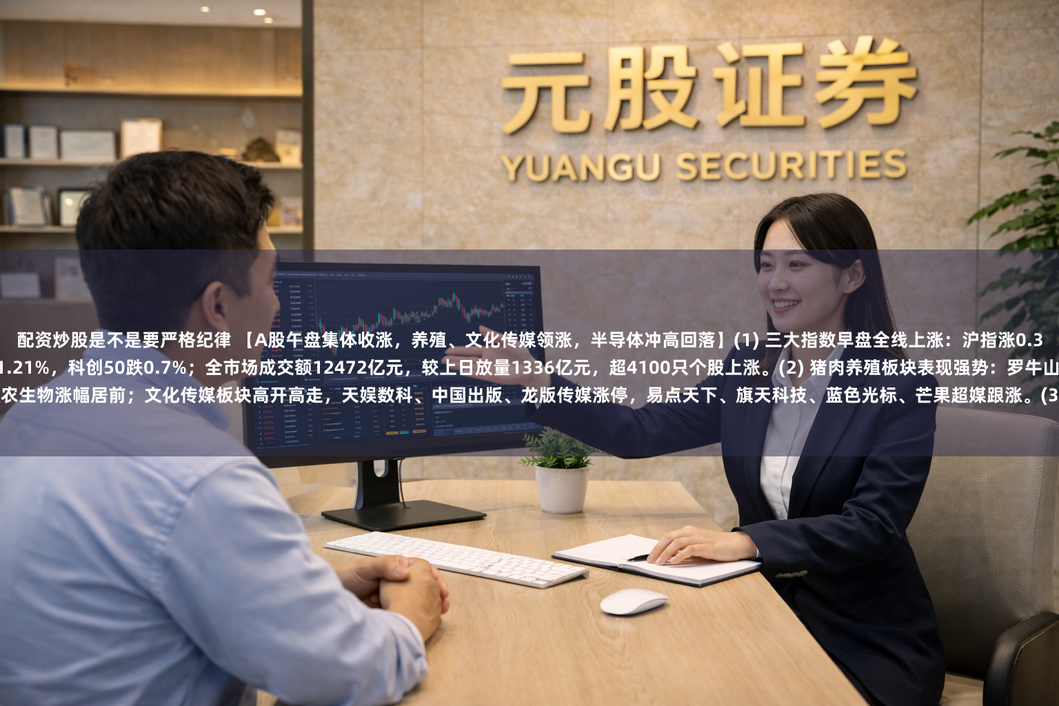 配资炒股是不是要严格纪律 【A股午盘集体收涨，养殖、文化传媒领涨，半导体冲高回落】(1) 三大指数早盘全线上涨：沪指涨0.35%，深成指涨0.27%，创业板指涨0.43%，北证50涨1.21%，科创50跌0.7%；全市场成交额12472亿元，较上日放量1336亿元，超4100只个股上涨。(2) 猪肉养殖板块表现强势：罗牛山、天邦食品涨停，大禹生物、神农集团、唐人神、新希望、傲农生物涨幅居前；文化传媒板块高开高走，天娱数科、中国出版、龙版传媒涨停，易点天下、旗天科技、蓝色光标、芒果超媒跟涨。(3) 跌幅方面，贵金属板块高开低走（株冶集团、湖南白银、湖南黄金领跌），半导体及存储芯片板块冲高回落（国科微、强一股份、华虹宏力跌幅居前）
