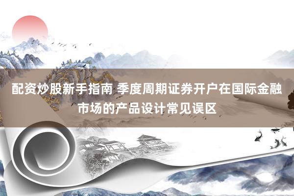 配资炒股新手指南 季度周期证券开户在国际金融市场的产品设计常见误区