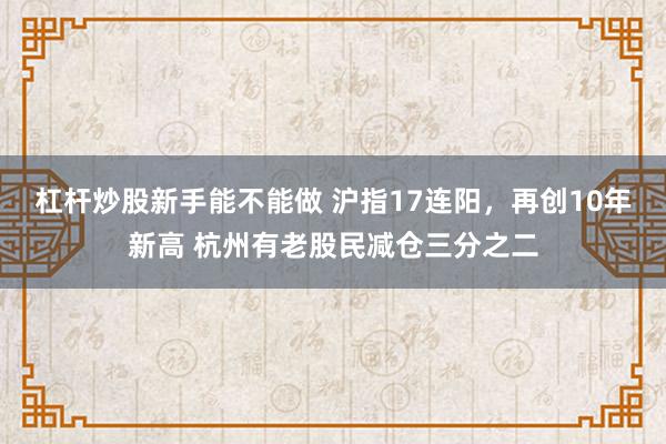 杠杆炒股新手能不能做 沪指17连阳，再创10年新高 杭州有老股民减仓三分之二