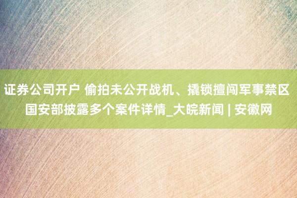 证券公司开户 偷拍未公开战机、撬锁擅闯军事禁区 国安部披露多个案件详情_大皖新闻 | 安徽网