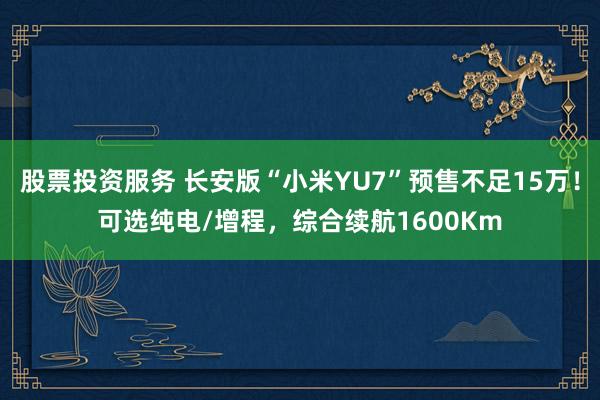 股票投资服务 长安版“小米YU7”预售不足15万！可选纯电/增程，综合续航1600Km