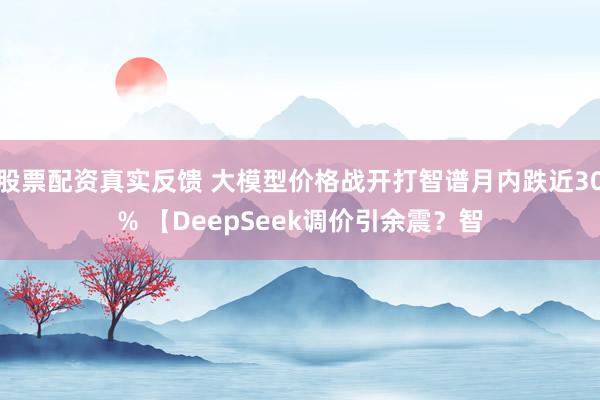 股票配资真实反馈 大模型价格战开打智谱月内跌近30% 【DeepSeek调价引余震?智