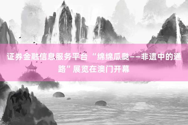 证券金融信息服务平台 “绵绵瓜瓞——非遗中的通路”展览在澳门开幕