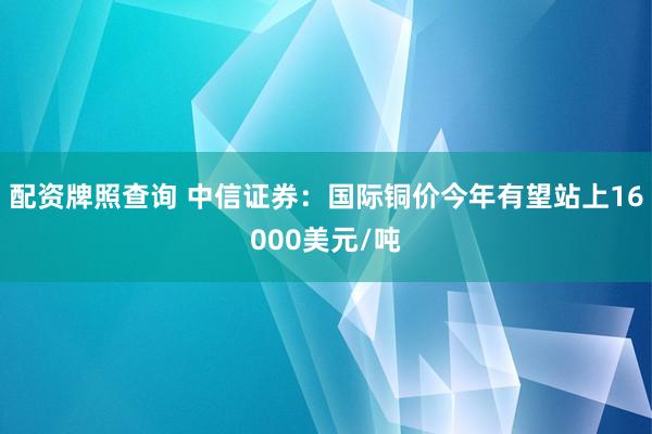 配资牌照查询 中信证券：国际铜价今年有望站上16000美元/吨