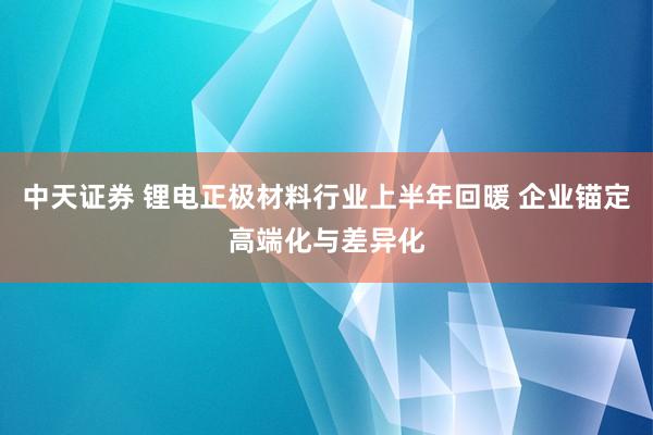 中天证券 锂电正极材料行业上半年回暖 企业锚定高端化与差异化