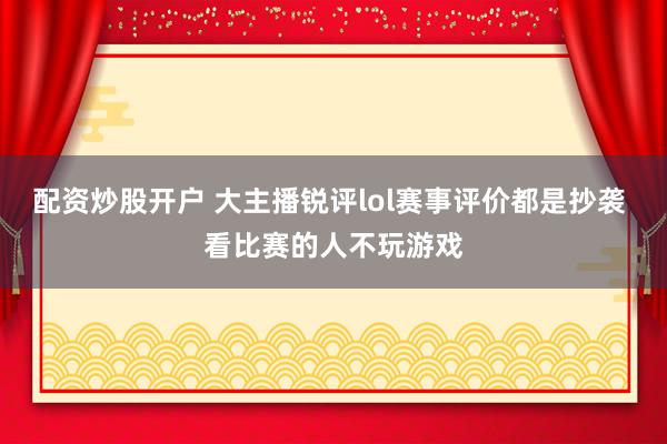 配资炒股开户 大主播锐评lol赛事评价都是抄袭 看比赛的人不玩游戏