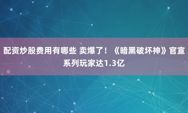 配资炒股费用有哪些 卖爆了！《暗黑破坏神》官宣系列玩家达1.3亿