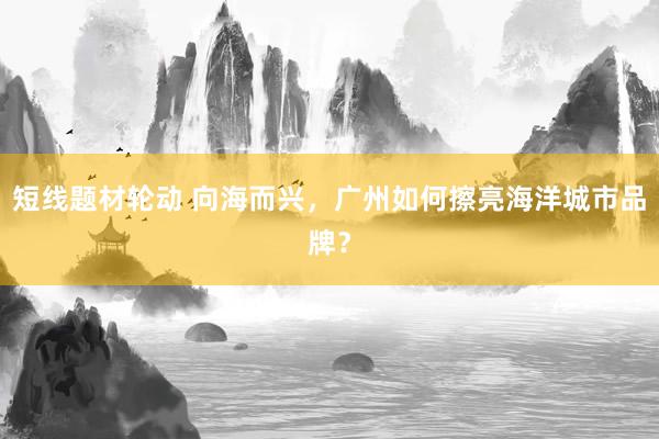 短线题材轮动 向海而兴，广州如何擦亮海洋城市品牌？