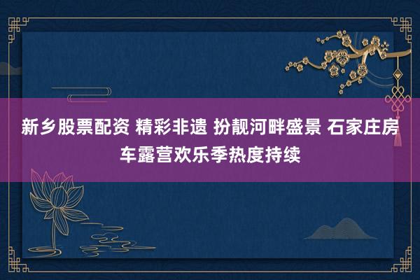 新乡股票配资 精彩非遗 扮靓河畔盛景 石家庄房车露营欢乐季热度持续
