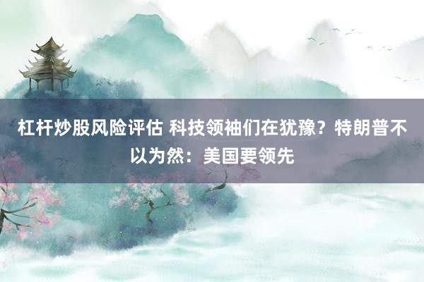 杠杆炒股风险评估 科技领袖们在犹豫？特朗普不以为然：美国要领先