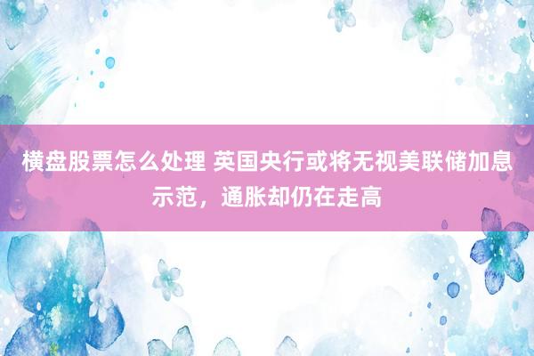 横盘股票怎么处理 英国央行或将无视美联储加息示范,通胀却仍在走高