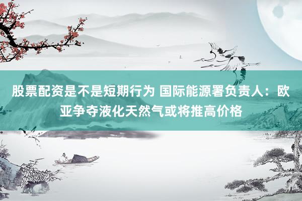 股票配资是不是短期行为 国际能源署负责人：欧亚争夺液化天然气或将推高价格