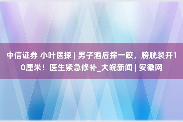 中信证券 小叶医探 | 男子酒后摔一跤，膀胱裂开10厘米！医生紧急修补_大皖新闻 | 安徽网