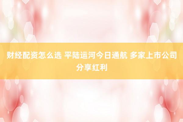 财经配资怎么选 平陆运河今日通航 多家上市公司分享红利