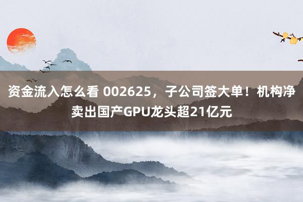 资金流入怎么看 002625，子公司签大单！机构净卖出国产GPU龙头超21亿元