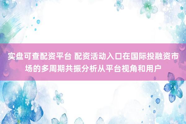 实盘可查配资平台 配资活动入口在国际投融资市场的多周期共振分析从平台视角和用户