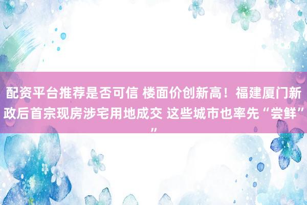 配资平台推荐是否可信 楼面价创新高！福建厦门新政后首宗现房涉宅用地成交 这些城市也率先“尝鲜”