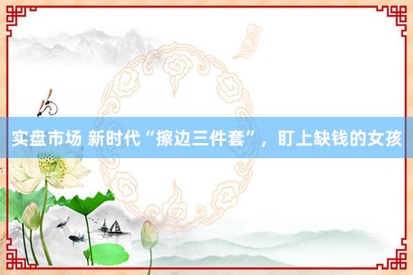 实盘市场 新时代“擦边三件套”，盯上缺钱的女孩