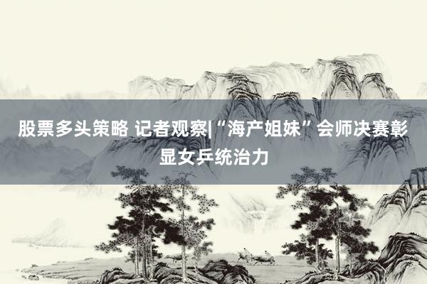 股票多头策略 记者观察|“海产姐妹”会师决赛彰显女乒统治力