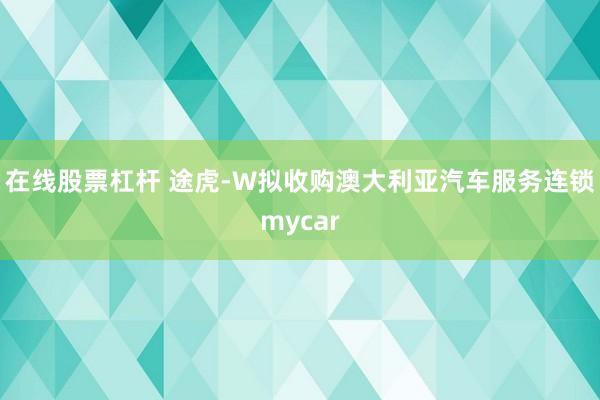 在线股票杠杆 途虎-W拟收购澳大利亚汽车服务连锁mycar