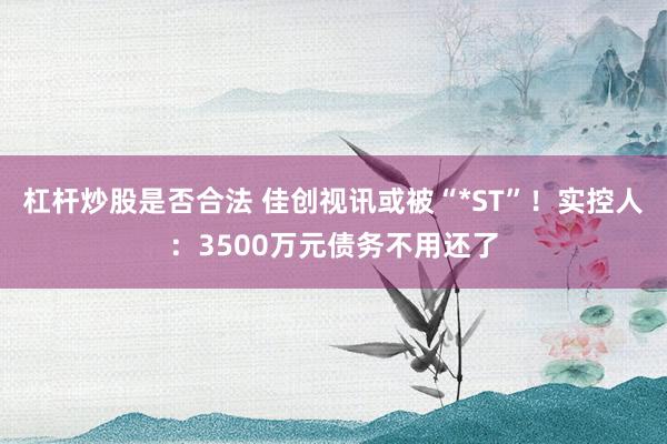 杠杆炒股是否合法 佳创视讯或被“*ST”！实控人：3500万元债务不用还了