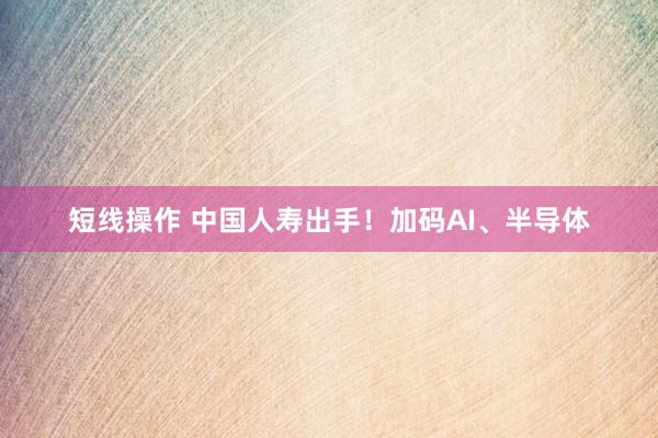 短线操作 中国人寿出手！加码AI、半导体