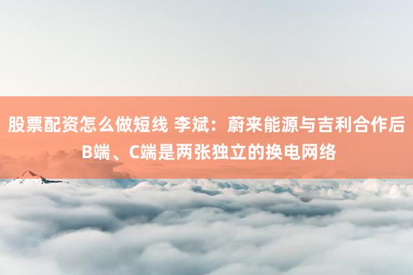 股票配资怎么做短线 李斌：蔚来能源与吉利合作后 B端、C端是两张独立的换电网络