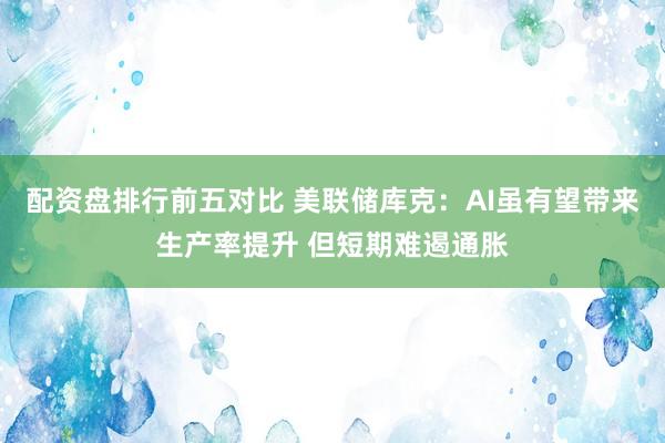 配资盘排行前五对比 美联储库克：AI虽有望带来生产率提升 但短期难遏通胀
