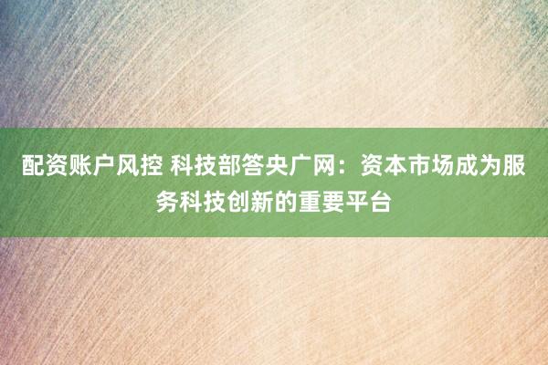 配资账户风控 科技部答央广网：资本市场成为服务科技创新的重要平台