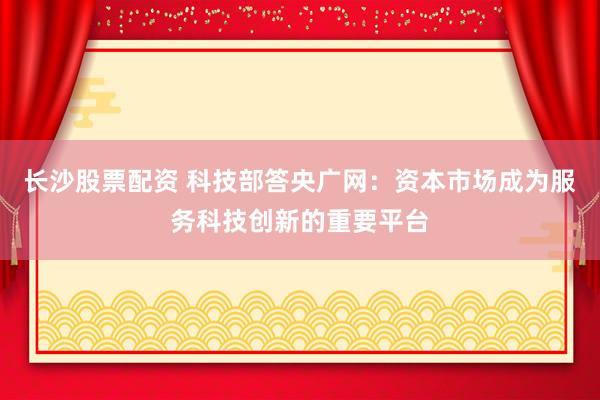 长沙股票配资 科技部答央广网：资本市场成为服务科技创新的重要平台