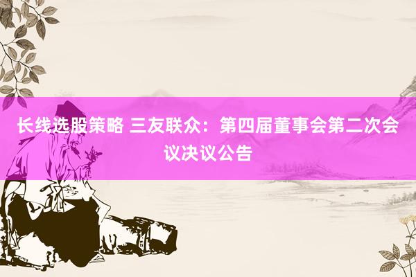 长线选股策略 三友联众：第四届董事会第二次会议决议公告