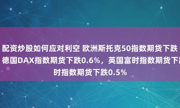 配资炒股如何应对利空 欧洲斯托克50指数期货下跌0.6%，德国DAX指数期货下跌0.6%，英国富时指数期货下跌0.5%