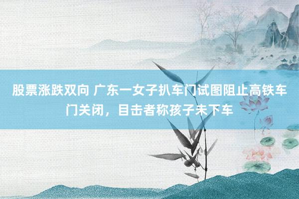 股票涨跌双向 广东一女子扒车门试图阻止高铁车门关闭，目击者称孩子未下车