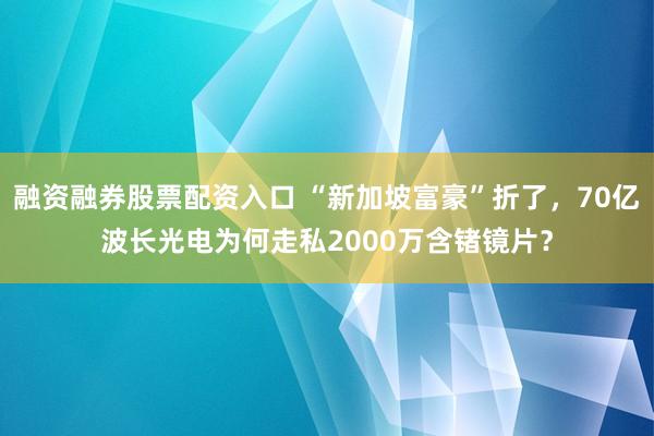 融资融券股票配资入口 “新加坡富豪”折了，70亿波长光电为何走私2000万含锗镜片？