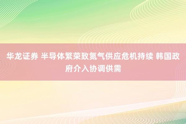 华龙证券 半导体繁荣致氮气供应危机持续 韩国政府介入协调供需