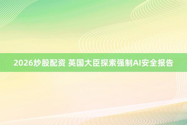 2026炒股配资 英国大臣探索强制AI安全报告