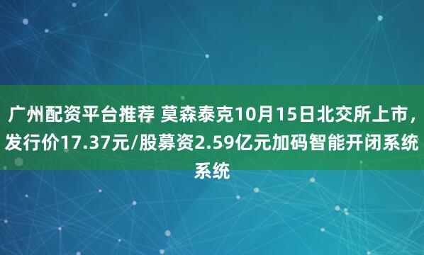 广州配资平台推荐 莫森泰克10月15日北交所上市，发行价17.37元/股募资2.59亿元加码智能开闭系统