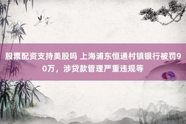 股票配资支持美股吗 上海浦东恒通村镇银行被罚90万，涉贷款管理严重违规等