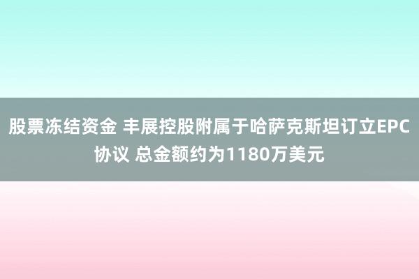 股票冻结资金 丰展控股附属于哈萨克斯坦订立EPC协议 总金额约为1180万美元