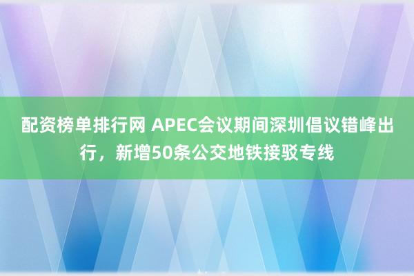 配资榜单排行网 APEC会议期间深圳倡议错峰出行，新增50条公交地铁接驳专线