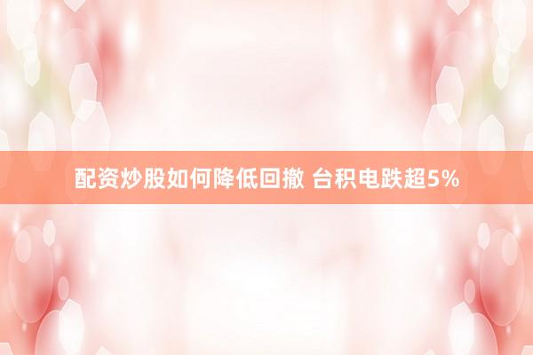 配资炒股如何降低回撤 台积电跌超5%