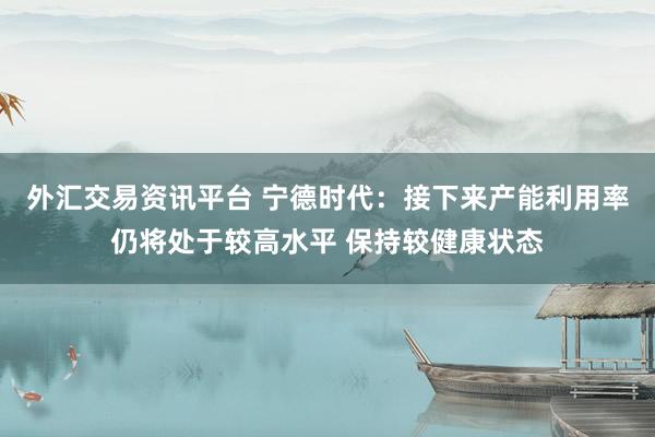外汇交易资讯平台 宁德时代：接下来产能利用率仍将处于较高水平 保持较健康状态