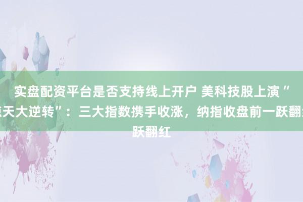 实盘配资平台是否支持线上开户 美科技股上演“惊天大逆转”：三大指数携手收涨，纳指收盘前一跃翻红