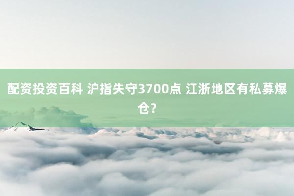 配资投资百科 沪指失守3700点 江浙地区有私募爆仓？