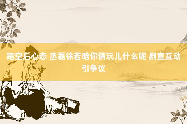 踏空后心态 丞磊徐若晗你俩玩儿什么呢 剧宣互动引争议